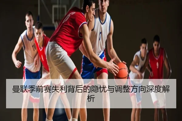 曼联季前赛失利背后的隐忧与调整方向深度解析