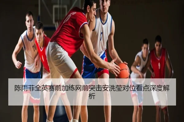 陈雨菲全英赛前加练网前突击安洗莹对位看点深度解析