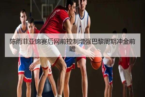 陈雨菲亚锦赛后网前控制增强巴黎周期冲金前瞻