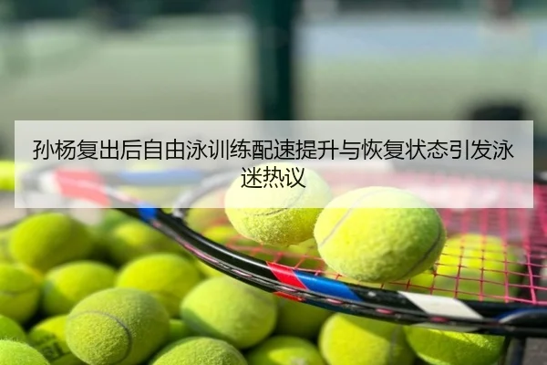 孙杨复出后自由泳训练配速提升与恢复状态引发泳迷热议