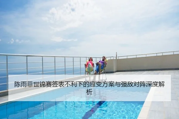 陈雨菲世锦赛签表不利下的应变方案与强敌对阵深度解析