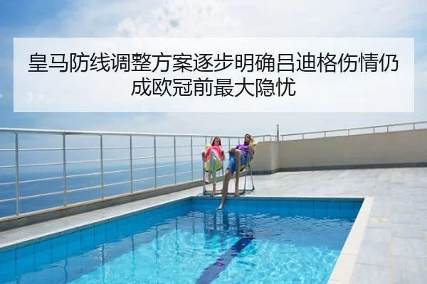 皇马防线调整方案逐步明确吕迪格伤情仍成欧冠前最大隐忧