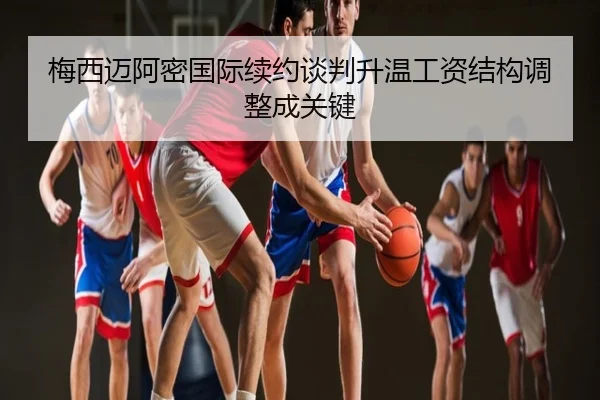 梅西迈阿密国际续约谈判升温工资结构调整成关键