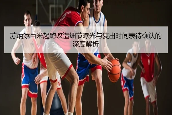 苏炳添百米起跑改造细节曝光与复出时间表待确认的深度解析