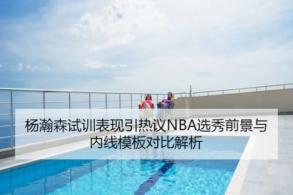 杨瀚森试训表现引热议NBA选秀前景与内线模板对比解析