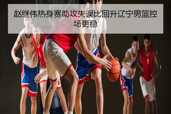 赵继伟热身赛助攻失误比回升辽宁男篮控场更稳