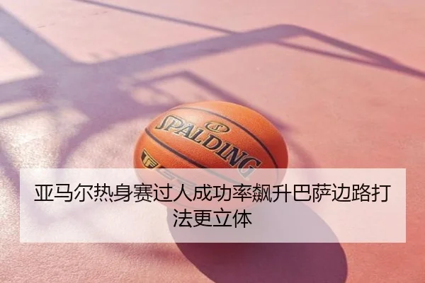 亚马尔热身赛过人成功率飙升巴萨边路打法更立体