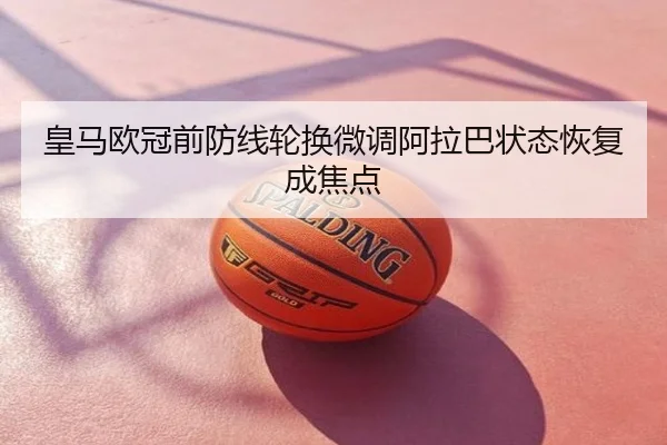皇马欧冠前防线轮换微调阿拉巴状态恢复成焦点