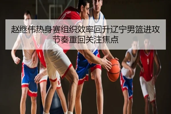 赵继伟热身赛组织效率回升辽宁男篮进攻节奏重回关注焦点