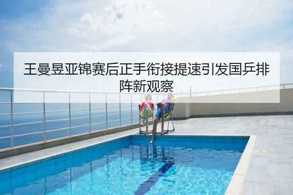 王曼昱亚锦赛后正手衔接提速引发国乒排阵新观察